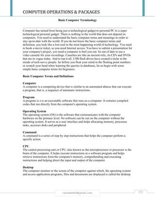 COMPUTER OPERATIONS & PACKAGES
232rmmakaha@gmail.com
Basic Computer Terminology
Computer has turned from being just a technological gadget to personal PC to a super
technological personal gadget. There is nothing in the world that does not depend on
computers. You need to understand the basic computer terms and meanings in order to
stay up-to-date with the world. If you do not know the basic computer terms and
definition, you look like a lost soul in the most happening world of technology. You need
to book a movie ticket, so you need Internet access. You have to submit a presentation for
your company's project, you need a computer to bail you out. Its out of date to use a
video cassette for your recordings. Cassettes are like an ancient relic, its CD's and DVDs
that are in vogue today. And to top it all, USB flash drives have created a niche in the
minds of tech-savvy people. So before you float your mind in the floating point numbers
or scratch your head when learning the queries in databases, let us begin with some
simple basic computer terms for beginners.
Basic Computer Terms and Definitions
Computer
A computer is a computing device that is similar to an automated abacus that can execute
a program, that is, a sequence of automatic instructions.
Program
A program is a is an executable software that runs on a computer. It contains compiled
codes that run directly from the computer's operating system.
Operating System
The operating system (OS) is the software that communicates with the computer
hardware on the primary level. No software can be run on the computer without the
operating system. It serves as a user interface and helps allocating memory, processes
tasks, accesses disks and peripheral.
Command
A command is a series of step by step instructions that helps the computer perform a
specific action.
CPU
The central processing unit or CPU, also known as the microprocessor or processor is the
brain of the computer. It helps execute instructions in a software program and helps
retrieve instructions form the computer's memory, comprehending and executing
instructions and helping direct the input and output of the computer.
Desktop
The computer monitor or the screen of the computer against which, the operating system
and access application programs, files and documents are displayed is called the desktop.
 