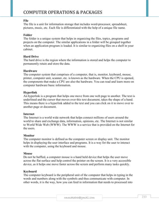 COMPUTER OPERATIONS & PACKAGES
233rmmakaha@gmail.com
File
The file is a unit for information storage that includes word-processor, spreadsheet,
pictures, music, etc. Each file is differentiated with the help of a unique file name.
Folder
The folder is a unique system that helps in organizing the files, topics, programs and
projects on the computer. The similar applications in a folder will be grouped together
when an application program is loaded. It is similar to organizing files on a shelf in your
cabinet.
Hard Drive
The hard drive is the region where the information is stored and helps the computer to
permanently retain and store the data.
Hardware
The computer system that comprises of a computer, that is, monitor, keyboard, mouse,
printer, computer unit, scanner, etc. is known as the hardware. When the CPU is opened,
the components that make a CPU are also the hardware. You can read and learn more on
computer hardware basic information.
Hyperlink
An hyperlink is a program that helps one move from one web page to another. The text is
underlined and the cursor that moves over this text document, takes the shape of a hand.
This means there is a hyperlink added to the text and you can click on it to move over to
another page or document.
Internet
The Internet is a world wide network that helps connect millions of users around the
world to share and exchange data, information, opinions, etc. The Internet is not similar
to World Wide Web (WWW). The WWW is a service that is provided on the Internet for
the users.
Monitor
The computer monitor is defined as the computer screen or display unit. The monitor
helps in displaying the user interface and programs. It is a way for the user to interact
with the computer, using the keyboard and mouse.
Mouse
Do not be baffled, a computer mouse is a hand held device that helps the user move
across the flat surface and help control the pointer on the screen. It is a very accessible
device, as it helps one move faster across the screen and perform many tasks quickly.
Keyboard
The computer keyboard is the peripheral unit of the computer that helps in typing in the
words and numbers along with the symbols and thus communicate with computer. In
other words, it is the way, how you can feed in information that needs to processed into
 