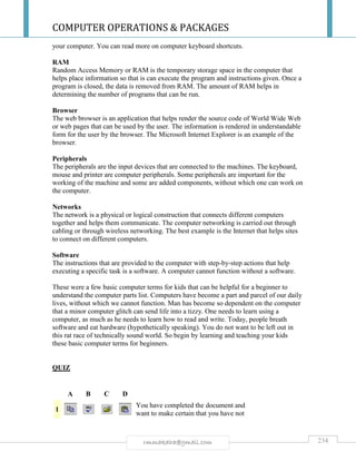 COMPUTER OPERATIONS & PACKAGES
234rmmakaha@gmail.com
your computer. You can read more on computer keyboard shortcuts.
RAM
Random Access Memory or RAM is the temporary storage space in the computer that
helps place information so that is can execute the program and instructions given. Once a
program is closed, the data is removed from RAM. The amount of RAM helps in
determining the number of programs that can be run.
Browser
The web browser is an application that helps render the source code of World Wide Web
or web pages that can be used by the user. The information is rendered in understandable
form for the user by the browser. The Microsoft Internet Explorer is an example of the
browser.
Peripherals
The peripherals are the input devices that are connected to the machines. The keyboard,
mouse and printer are computer peripherals. Some peripherals are important for the
working of the machine and some are added components, without which one can work on
the computer.
Networks
The network is a physical or logical construction that connects different computers
together and helps them communicate. The computer networking is carried out through
cabling or through wireless networking. The best example is the Internet that helps sites
to connect on different computers.
Software
The instructions that are provided to the computer with step-by-step actions that help
executing a specific task is a software. A computer cannot function without a software.
These were a few basic computer terms for kids that can be helpful for a beginner to
understand the computer parts list. Computers have become a part and parcel of our daily
lives, without which we cannot function. Man has become so dependent on the computer
that a minor computer glitch can send life into a tizzy. One needs to learn using a
computer, as much as he needs to learn how to read and write. Today, people breath
software and eat hardware (hypothetically speaking). You do not want to be left out in
this rat race of technically sound world. So begin by learning and teaching your kids
these basic computer terms for beginners.
QUIZ
A B C D
1
You have completed the document and
want to make certain that you have not
 