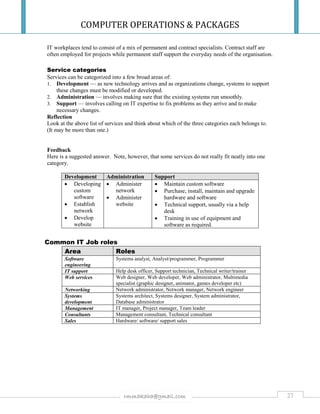 COMPUTER OPERATIONS & PACKAGES
27rmmakaha@gmail.com
IT workplaces tend to consist of a mix of permanent and contract specialists. Contract staff are
often employed for projects while permanent staff support the everyday needs of the organisation.
Service categories
Services can be categorized into a few broad areas of:
1. Development — as new technology arrives and as organizations change, systems to support
these changes must be modified or developed.
2. Administration — involves making sure that the existing systems run smoothly.
3. Support — involves calling on IT expertise to fix problems as they arrive and to make
necessary changes.
Reflection
Look at the above list of services and think about which of the three categories each belongs to.
(It may be more than one.)
Feedback
Here is a suggested answer. Note, however, that some services do not really fit neatly into one
category.
Development Administration Support
 Developing
custom
software
 Establish
network
 Develop
website
 Administer
network
 Administer
website
 Maintain custom software
 Purchase, install, maintain and upgrade
hardware and software
 Technical support, usually via a help
desk
 Training in use of equipment and
software as required.
Common IT Job roles
Area Roles
Software
engineering
Systems analyst, Analyst/programmer, Programmer
IT support Help desk officer, Support technician, Technical writer/trainer
Web services Web designer, Web developer, Web administrator, Multimedia
specialist (graphic designer, animator, games developer etc)
Networking Network administrator, Network manager, Network engineer
Systems
development
Systems architect, Systems designer, System administrator,
Database administrator
Management IT manager, Project manager, Team leader
Consultants Management consultant, Technical consultant
Sales Hardware/ software/ support sales
 