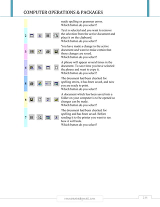 COMPUTER OPERATIONS & PACKAGES
235rmmakaha@gmail.com
made spelling or grammar errors.
Which button do you select?
2
Text is selected and you want to remove
the selection from the active document and
place it on the clipboard.
Which button do you select?
3
You have made a change to the active
document and want to make certain that
those changes are saved.
Which button do you select?
4
A phrase will appear several times in the
document. To save time you have selected
the phrase and want to copy it.
Which button do you select?
5
The document had been checked for
spelling errors, it has been saved, and now
you are ready to print.
Which button do you select?
6
A document which has been saved into a
folder on your computer is to be opened so
changes can be made.
Which button do you select?
7
The document had been checked for
spelling and has been saved. Before
sending it to the printer you want to see
how it will look.
Which button do you select?
 
