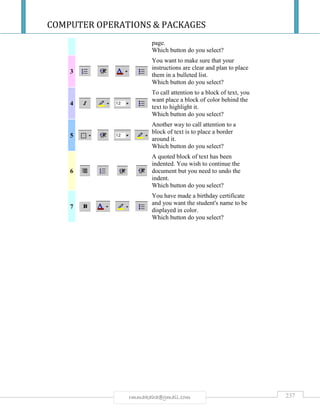 COMPUTER OPERATIONS & PACKAGES
237rmmakaha@gmail.com
page.
Which button do you select?
3
You want to make sure that your
instructions are clear and plan to place
them in a bulleted list.
Which button do you select?
4
To call attention to a block of text, you
want place a block of color behind the
text to highlight it.
Which button do you select?
5
Another way to call attention to a
block of text is to place a border
around it.
Which button do you select?
6
A quoted block of text has been
indented. You wish to continue the
document but you need to undo the
indent.
Which button do you select?
7
You have made a birthday certificate
and you want the student's name to be
displayed in color.
Which button do you select?
 