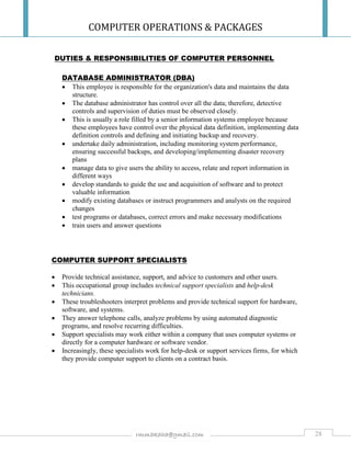 COMPUTER OPERATIONS & PACKAGES
28rmmakaha@gmail.com
DUTIES & RESPONSIBILITIES OF COMPUTER PERSONNEL
DATABASE ADMINISTRATOR (DBA)
 This employee is responsible for the organization's data and maintains the data
structure.
 The database administrator has control over all the data; therefore, detective
controls and supervision of duties must be observed closely.
 This is usually a role filled by a senior information systems employee because
these employees have control over the physical data definition, implementing data
definition controls and defining and initiating backup and recovery.
 undertake daily administration, including monitoring system performance,
ensuring successful backups, and developing/implementing disaster recovery
plans
 manage data to give users the ability to access, relate and report information in
different ways
 develop standards to guide the use and acquisition of software and to protect
valuable information
 modify existing databases or instruct programmers and analysts on the required
changes
 test programs or databases, correct errors and make necessary modifications
 train users and answer questions
COMPUTER SUPPORT SPECIALISTS
 Provide technical assistance, support, and advice to customers and other users.
 This occupational group includes technical support specialists and help-desk
technicians.
 These troubleshooters interpret problems and provide technical support for hardware,
software, and systems.
 They answer telephone calls, analyze problems by using automated diagnostic
programs, and resolve recurring difficulties.
 Support specialists may work either within a company that uses computer systems or
directly for a computer hardware or software vendor.
 Increasingly, these specialists work for help-desk or support services firms, for which
they provide computer support to clients on a contract basis.
 