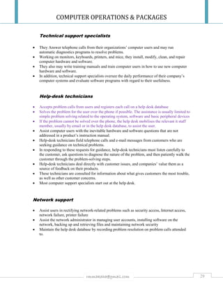 COMPUTER OPERATIONS & PACKAGES
29rmmakaha@gmail.com
Technical support specialists
 They Answer telephone calls from their organizations’ computer users and may run
automatic diagnostics programs to resolve problems.
 Working on monitors, keyboards, printers, and mice, they install, modify, clean, and repair
computer hardware and software.
 They also may write training manuals and train computer users in how to use new computer
hardware and software.
 In addition, technical support specialists oversee the daily performance of their company’s
computer systems and evaluate software programs with regard to their usefulness.
Help-desk technicians
 Accepts problem calls from users and registers each call on a help desk database
 Solves the problem for the user over the phone if possible. The assistance is usually limited to
simple problem solving related to the operating system, software and basic peripheral devices
 If the problem cannot be solved over the phone, the help desk mobilises the relevant it staff
member, usually by email or in the help desk database, to assist the user.
 Assist computer users with the inevitable hardware and software questions that are not
addressed in a product’s instruction manual.
 Help-desk technicians field telephone calls and e-mail messages from customers who are
seeking guidance on technical problems.
 In responding to these requests for guidance, help-desk technicians must listen carefully to
the customer, ask questions to diagnose the nature of the problem, and then patiently walk the
customer through the problem-solving steps.
 Help-desk technicians deal directly with customer issues, and companies’ value them as a
source of feedback on their products.
 These technicians are consulted for information about what gives customers the most trouble,
as well as other customer concerns.
 Most computer support specialists start out at the help desk.
Network support
 Assist users in rectifying network-related problems such as security access, Internet access,
network failure, printer failure
 Assist the network administrator in managing user accounts, installing software on the
network, backing up and retrieving files and maintaining network security
 Maintain the help desk database by recording problem resolution on problem calls attended
to.
 
