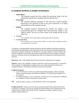 COMPUTER OPERATIONS & PACKAGES
3rmmakaha@gmail.com
A computer performs a number of functions:
1. Input (Data)
o The computer accepts data from outside for processing. Input is the raw
information entered into a computer from the input devices.
2. Processing
o The computer performs operations on the data that it holds internally.
Processing is the operation of data as per given instruction. It is totally
internal process of the computer system.
3. Output
o The computer produces information for external use. Output is the
processed data given by computer after data processing. Output is also
called as Result. We can save these results in the storage devices for the
future use.
4. Storage
o The computer stores data before, during and after processing.
5. Communication
o The computer can send or receive data to or from other computers when it
is connected on a network
A computer is a programmable machine designed to perform arithmetic and logical operations
automatically and sequentially on the input given by the user and gives the desired output after
processing. Computer components are divided into two major categories namely hardware and
software. Hardware is the machine itself and its connected devices such as monitor, keyboard,
mouse etc. Software are the set of programs that make use of hardware for performing various
functions.
Hardware- refers to the tangible, physical and mechanical components of a computer.
Software- refers to the intangible computer components, which are the programs or instructions
of the computer. Everything that a computer does, it acts under instructions written out as
computer programs. The hardware needs these instructions to function
Computer program:
 A set of instructions, written in a specific programming language, which a computer
follows in processing data, performing an operation, or solving a logical problem. See
also software.
 A computer program is a set of statements or instructions to be used directly or indirectly
in a computer in order to bring about a certain result.
NB: Software alone is useless, so is the hardware. The two are inseparable.
Peripheral Devices- These are devices that are external (not part of the computer) but can be
connected to a computer. They are not essential for the functioning of the computer but can be
connected to the computer for specific reasons. Examples are scanners, modems, printers,
speakers, digital cameras, etc.
 