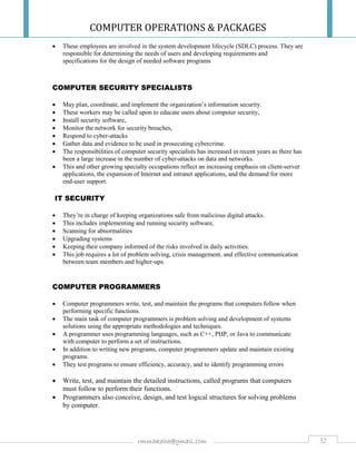 COMPUTER OPERATIONS & PACKAGES
32rmmakaha@gmail.com
 These employees are involved in the system development lifecycle (SDLC) process. They are
responsible for determining the needs of users and developing requirements and
specifications for the design of needed software programs
COMPUTER SECURITY SPECIALISTS
 May plan, coordinate, and implement the organization’s information security.
 These workers may be called upon to educate users about computer security,
 Install security software,
 Monitor the network for security breaches,
 Respond to cyber-attacks
 Gather data and evidence to be used in prosecuting cybercrime.
 The responsibilities of computer security specialists has increased in recent years as there has
been a large increase in the number of cyber-attacks on data and networks.
 This and other growing specialty occupations reflect an increasing emphasis on client-server
applications, the expansion of Internet and intranet applications, and the demand for more
end-user support.
IT SECURITY
 They’re in charge of keeping organizations safe from malicious digital attacks.
 This includes implementing and running security software,
 Scanning for abnormalities
 Upgrading systems
 Keeping their company informed of the risks involved in daily activities.
 This job requires a lot of problem solving, crisis management, and effective communication
between team members and higher-ups.
COMPUTER PROGRAMMERS
 Computer programmers write, test, and maintain the programs that computers follow when
performing specific functions.
 The main task of computer programmers is problem solving and development of systems
solutions using the appropriate methodologies and techniques.
 A programmer uses programming languages, such as C++, PHP, or Java to communicate
with computer to perform a set of instructions.
 In addition to writing new programs, computer programmers update and maintain existing
programs.
 They test programs to ensure efficiency, accuracy, and to identify programming errors
 Write, test, and maintain the detailed instructions, called programs that computers
must follow to perform their functions.
 Programmers also conceive, design, and test logical structures for solving problems
by computer.
 