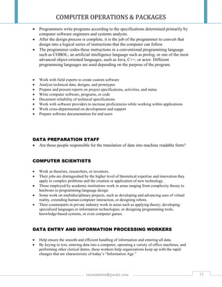 COMPUTER OPERATIONS & PACKAGES
33rmmakaha@gmail.com
 Programmers write programs according to the specifications determined primarily by
computer software engineers and systems analysts.
 After the design process is complete, it is the job of the programmer to convert that
design into a logical series of instructions that the computer can follow.
 The programmer codes these instructions in a conventional programming language
such as COBOL; an artificial intelligence language such as prolog; or one of the most
advanced object-oriented languages, such as Java, C++, or actor. Different
programming languages are used depending on the purpose of the program.
 Work with field experts to create custom software
 Analyze technical data, designs, and prototypes
 Prepare and present reports on project specifications, activities, and status
 Write computer software, programs, or code
 Document reliability of technical specifications
 Work with software providers to increase proficiencies while working within applications
 Work cross-departmental on development and support
 Prepare software documentation for end users
DATA PREPARATION STAFF
 Are those people responsible for the translation of data into machine readable form?
COMPUTER SCIENTISTS
 Work as theorists, researchers, or inventors.
 Their jobs are distinguished by the higher level of theoretical expertise and innovation they
apply to complex problems and the creation or application of new technology.
 Those employed by academic institutions work in areas ranging from complexity theory to
hardware to programming-language design.
 Some work on multidisciplinary projects, such as developing and advancing uses of virtual
reality, extending human-computer interaction, or designing robots.
 Their counterparts in private industry work in areas such as applying theory; developing
specialized languages or information technologies; or designing programming tools,
knowledge-based systems, or even computer games.
DATA ENTRY AND INFORMATION PROCESSING WORKERS
 Help ensure the smooth and efficient handling of information and entering all data.
 By keying in text, entering data into a computer, operating a variety of office machines, and
performing other clerical duties, these workers help organizations keep up with the rapid
changes that are characteristic of today’s “Information Age.”
 