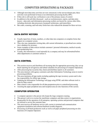 COMPUTER OPERATIONS & PACKAGES
34rmmakaha@gmail.com
 Although most data-entry activities are now outsourced, in the not-too-distant past, these
activities were performed in-house at an information processing facility (IPF).
 If this role is still used, key verification is one of the primary means of control.
 In addition to the job titles discussed—such as word processors, typists, and data entry
keyers—data entry and information processing workers are known by various other titles,
including electronic data processors, keypunch technicians, and transcribers.
 Bar codes, scanning, and web entry forms have also reduced the demand for these services.
DATA ENTRY KEYERS
 Usually input lists of items, numbers, or other data into computers or complete forms that
appear on a computer screen.
 They also may manipulate existing data, edit current information, or proofread new entries
into a database for accuracy.
 Some examples of data sources include customers’ personal information, medical records,
and membership lists.
 Usually, this information is used internally by a company and may be reformatted before
other departments or customers utilize it.
DATA CONTROL
 This section receives and distributes all incoming data for appropriate processing; they set up
batch reporting for all agencies and submit schedules for processing to Computer Operations.
 After processing has occurred, they check and distribute reports to all customers.
 This area interacts with agency customers and other Information Technology areas to resolve
processing problems.
 This area maintains all tape media including updating the tape inventory system and it also
has responsibility for offsite tape storage.
 Updating the Information Technology web page using HTML and other software tools is
done by Data control.
 Data control is also responsible for all data preparation prior to centralized processing.
 Assisting the paper peripheral area and reception area are also functions of this section.
COMPUTER OPERATOR
 A computer operator is the person who keeps the large computers running.
 This person’s job is to oversee the mainframe computers and data centers in organizations.
 Responsible for the operation of all enterprise, operating systems and personal computers that
are utilized to service the customer base.
 This area receives all hardware service calls, assists in terminal and communication
equipment installation and software/hardware trouble diagnosis.
 Processing of all batch production work as well as all paper peripheral processing are also
functions of Computer Operators
 