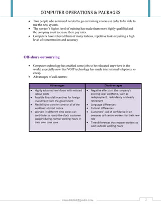 COMPUTER OPERATIONS & PACKAGES
2rmmakaha@gmail.com
 Two people who remained needed to go on training courses in order to be able to
use the new system.
 The worker’s higher level of training has made them more highly qualified and
the company must increase their pay rates.
 Computers have relieved them of many tedious, repetitive tasks requiring a high
level of concentration and accuracy
Off-shore outsourcing
 Computer technology has enabled some jobs to be relocated anywhere in the
world, especially now that VOIP technology has made international telephony so
cheap.
 Advantages of call centres:
 