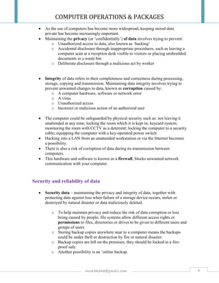 COMPUTER OPERATIONS & PACKAGES
4rmmakaha@gmail.com
 As the use of computers has become more widespread, keeping stored data
private has become increasingly important.
 Maintaining the privacy (or ‘confidentially’) of data involves trying to prevent:
o Unauthorized access to data, also known as ‘hacking’
o Accidental disclosure through inappropriate procedures, such as leaving a
computer scan at a reception desk visible to visitors or placing unshredded
documents in a waste bin
o Deliberate disclosure through a malicious act by worker
 Integrity of data refers to their completeness and correctness during processing,
storage, copying and transmission. Maintaining data integrity involves trying to
prevent unwanted changes to data, known as corruption caused by:
o A computer hardware, software or network error
o A virus
o Unauthorized access
o Incorrect or malicious action of an authorized user
 The computer could be safeguarded by physical security such as: not leaving it
unattended at any time; locking the room which it is kept in; keycard system;
monitoring the room with CCTV as a deterrent; locking the computer to a security
cable; equipping the computer with a key-operated power switch.
 Hacking into a LAN from an unattended workstation or via the Internet becomes
a possibility.
 There is also a risk of corruption of data during its transmission between
computers.
 This hardware and software is known as a firewall, blocks unwanted network
communication with your computer.
Security and reliability of data
 Security data – maintaining the privacy and integrity of data, together with
protecting data against loss when failure of a storage device occurs, stolen or
destroyed by natural disaster or data maliciously deleted.
o To help maintain privacy and reduce the risk of data corruption or loss
being caused by people, file systems allow different access rights or
permissions to files, directories or drives to be given to different users and
groups of users.
o Storing backup copies anywhere near to a computer means the backups
could be under theft or destruction by fire or natural disaster.
o Backup copies are left on the premises; they should be locked in a fire-
proof safe.
o Another possibility is an ‘online backup.
 
