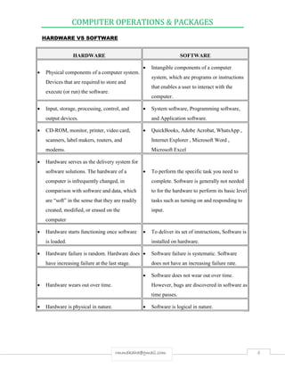 COMPUTER OPERATIONS & PACKAGES
4rmmakaha@gmail.com
HARDWARE VS SOFTWARE
HARDWARE SOFTWARE
 Physical components of a computer system.
Devices that are required to store and
execute (or run) the software.
 Intangible components of a computer
system, which are programs or instructions
that enables a user to interact with the
computer.
 Input, storage, processing, control, and
output devices.
 System software, Programming software,
and Application software.
 CD-ROM, monitor, printer, video card,
scanners, label makers, routers, and
modems.
 QuickBooks, Adobe Acrobat, WhatsApp ,
Internet Explorer , Microsoft Word ,
Microsoft Excel
 Hardware serves as the delivery system for
software solutions. The hardware of a
computer is infrequently changed, in
comparison with software and data, which
are “soft” in the sense that they are readily
created, modified, or erased on the
computer
 To perform the specific task you need to
complete. Software is generally not needed
to for the hardware to perform its basic level
tasks such as turning on and responding to
input.
 Hardware starts functioning once software
is loaded.
 To deliver its set of instructions, Software is
installed on hardware.
 Hardware failure is random. Hardware does
have increasing failure at the last stage.
 Software failure is systematic. Software
does not have an increasing failure rate.
 Hardware wears out over time.
 Software does not wear out over time.
However, bugs are discovered in software as
time passes.
 Hardware is physical in nature.  Software is logical in nature.
 