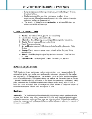 COMPUTER OPERATIONS & PACKAGES
5rmmakaha@gmail.com
o Large companies store backups in separate, secure buildings well away
from their offices,
o Backup copies or files are often compressed to reduce strong
requirements, although compression slows down the process of creating
and restoring backup data required.
o The security of data affects their reliability, or how available they are,
often expressed in a percentage.
COMPUTER APPLICATIONS
a) Business- for administration, payroll and accounting.
b) Government- keeping database records.
c) Education- Record keeping, accounting and training in the classroom.
d) Health- Record keeping, life-support systems.
e) Sport- fitness monitoring.
f) Art and Design- desktop Publishing, technical graphics, Computer Aided
Design.
g) Homes- PCs for home accounts, games, e-mail, online shopping, home
education etc.
h) Banks- Record keeping and updating, on-line Automated Teller Machines
(ATMs).
i) Supermarkets- Electronic point Of Sale Machines (EPOS) – tills.
BENEFITS OF COMPUTERS
With the advent of new technology, various processes have been very dependent with
automation. As the years go by, more and more inventions are introduced in the market
and in the society all for one purpose - convenience. Let us tackle for instance two of the
most influential aspects of this modern world; the societal and the entrepreneurial feature.
These two have been greatly influenced by the advancements that are continuously taking
place. With that said, a number of essential advantages are becoming more evident in
these two facets. To further draw a clearer picture on the benefits of computers on each of
the mentioned aspect, here are brief descriptions of each.
Business
Multitasking - The modern multimedia options enable entrepreneurs to work various tasks all at
the same time. Workers in the offices can use the DVD-ROM while installing Printer Cartridges
and running a scan thus making workload easier and more convenient. With such, the need for an
outsourcing company would not be essential because all the tasks can be addressed by majority of
the manpower available.
 