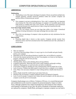 COMPUTER OPERATIONS & PACKAGES
7rmmakaha@gmail.com
ADDITIONAL
Multitasking
 Multitasking is one of the major advantage of computer. Person can perform multiple task,
multiple operation, calculate numerical problems within few seconds. Computer can
perform trillion of instructions per second.
Speed
 Now computer is not just a calculating device. Now a day’s computer has very important
role in human life. One of the main advantages of computer is its incredible speed, which
helps human to complete their task in few seconds. All the operations can be performed
very fast just because of its speed elsewise it takes a long time to perform the task.
Cost/ Stores huge amount of data
 It is a low cost solution. Person can save huge data within a low budget. Centralized
database of storing information is the major advantage that can reduce cost.
Accuracy
 One of the root advantage of computer is that can perform not only calculations but also
with accuracy.
Data Security
 Protecting digital data is known as data security. Computer provide security from
destructive forces and from unwanted action from unauthorized users like cyberattack or
access attack.
LIMITATIONS
 They are expensive.
 If you have little knowledge of them, it is easy to get in a lot of trouble and quite literally
destroy your computer.
 Depending on the OS and software/hardware installed, they can be difficult to maintain.
 If you have the internet and don't have an Anti-Virus program, or at least an Anti-Spyware
program, surfing the web can ruin your day.
 Nothing lasts forever.
 Thinking ability. Stops us from thinking about solving problems.
 Computers break down. When they don't work it stops companies and people working.
 Addiction. Playing games or social networks can lead to an addiction.
 Conversation. People are spending less time communicating with the people face to face.
 Lack of exercise. Children and adults spend to much time sat at a computer or on a laptop.
 Virus. Many virus can cause computers to stop working and lose valuable data because of
them.
 Scams, People around the world trying to get money from you.
 Harmful to the environment. Compute equipment needs to be deposed of properly.
 Lack of work for people. Computers have reduce the need for people to do the same job as a
computer can do the job of several people.
Computer disadvantages are as follows; Violation of Privacy, it is crucial that personal
and confidential records stored in computers be protected properly. Impact on Labor
Force, although computers have improved productivity and created an entire industry
with hundreds of thousands of new jobs, the skills of hundreds of thousands employees
are replaced by computers. Health Risks, prolonged or improper computer use can lead to
 