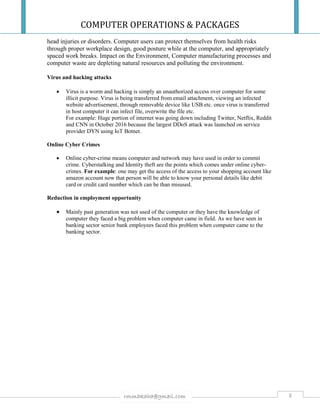 COMPUTER OPERATIONS & PACKAGES
8rmmakaha@gmail.com
head injuries or disorders. Computer users can protect themselves from health risks
through proper workplace design, good posture while at the computer, and appropriately
spaced work breaks. Impact on the Environment, Computer manufacturing processes and
computer waste are depleting natural resources and polluting the environment.
Virus and hacking attacks
 Virus is a worm and hacking is simply an unauthorized access over computer for some
illicit purpose. Virus is being transferred from email attachment, viewing an infected
website advertisement, through removable device like USB etc. once virus is transferred
in host computer it can infect file, overwrite the file etc.
For example: Huge portion of internet was going down including Twitter, Netflix, Reddit
and CNN in October 2016 because the largest DDoS attack was launched on service
provider DYN using IoT Botnet.
Online Cyber Crimes
 Online cyber-crime means computer and network may have used in order to commit
crime. Cyberstalking and Identity theft are the points which comes under online cyber-
crimes. For example: one may get the access of the access to your shopping account like
amazon account now that person will be able to know your personal details like debit
card or credit card number which can be than misused.
Reduction in employment opportunity
 Mainly past generation was not used of the computer or they have the knowledge of
computer they faced a big problem when computer came in field. As we have seen in
banking sector senior bank employees faced this problem when computer came to the
banking sector.
 