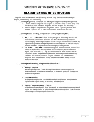 COMPUTER OPERATIONS & PACKAGES
9rmmakaha@gmail.com
CLASSIFICATION OF COMPUTERS
Computers differ based on their data processing abilities. They are classified according to
purpose, data handling and functionality.
 According to purpose, computers are either general purpose or specific purpose.
 General purpose computers are designed to perform a range of tasks. They have
the ability to store numerous programs, but lack in speed and efficiency.
 Specific purpose computers are designed to handle a specific problem or to
perform a specific task. A set of instructions is built into the machine.
 According to data handling, computers are analog, digital or hybrid.
 ANALOG COMPUTERS work on the principle of measuring, in which the
measurements obtained are translated into data. Modern analog computers
usually employ electrical parameters, such as voltages, resistances or currents, to
represent the quantities being manipulated. Such computers do not deal directly
with the numbers. They measure continuous physical magnitudes.
 DIGITAL COMPUTERS are those that operate with information, numerical or
otherwise, represented in a digital form. Such computers process data into a
digital value (in 0s and 1s). They give the results with more accuracy and at a
faster rate. Hybrid computers incorporate the measuring feature of an analog
computer and counting feature of a digital computer. For computational
purposes, these computers use analog components and for storage, digital
memories are used.
 According to functionality, computers are classified as :
 Analog Computer
An analog computer is a form of computer that uses continuous physical
phenomena such as electrical, mechanical, or hydraulic quantities to model the
problem being solved
 Digital Computer
A computer that performs calculations and logical operations with quantities
represented as digits, usually in the binary number system
 Hybrid Computer (Analog + Digital)
A combination of computers those are capable of inputting and outputting in both
digital and analog signals. A hybrid computer system setup offers a cost effective
method of performing complex simulations.
 