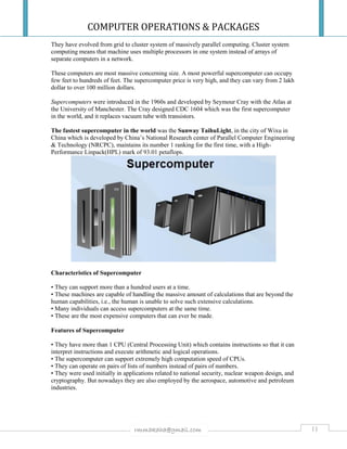 COMPUTER OPERATIONS & PACKAGES
11rmmakaha@gmail.com
They have evolved from grid to cluster system of massively parallel computing. Cluster system
computing means that machine uses multiple processors in one system instead of arrays of
separate computers in a network.
These computers are most massive concerning size. A most powerful supercomputer can occupy
few feet to hundreds of feet. The supercomputer price is very high, and they can vary from 2 lakh
dollar to over 100 million dollars.
Supercomputers were introduced in the 1960s and developed by Seymour Cray with the Atlas at
the University of Manchester. The Cray designed CDC 1604 which was the first supercomputer
in the world, and it replaces vacuum tube with transistors.
The fastest supercomputer in the world was the Sunway TaihuLight, in the city of Wixu in
China which is developed by China’s National Research center of Parallel Computer Engineering
& Technology (NRCPC), maintains its number 1 ranking for the first time, with a High-
Performance Linpack(HPL) mark of 93.01 petaflops.
Characteristics of Supercomputer
• They can support more than a hundred users at a time.
• These machines are capable of handling the massive amount of calculations that are beyond the
human capabilities, i.e., the human is unable to solve such extensive calculations.
• Many individuals can access supercomputers at the same time.
• These are the most expensive computers that can ever be made.
Features of Supercomputer
• They have more than 1 CPU (Central Processing Unit) which contains instructions so that it can
interpret instructions and execute arithmetic and logical operations.
• The supercomputer can support extremely high computation speed of CPUs.
• They can operate on pairs of lists of numbers instead of pairs of numbers.
• They were used initially in applications related to national security, nuclear weapon design, and
cryptography. But nowadays they are also employed by the aerospace, automotive and petroleum
industries.
 