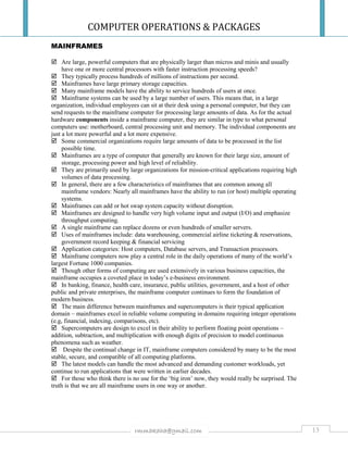 COMPUTER OPERATIONS & PACKAGES
13rmmakaha@gmail.com
MAINFRAMES
 Are large, powerful computers that are physically larger than micros and minis and usually
have one or more central processors with faster instruction processing speeds?
 They typically process hundreds of millions of instructions per second.
 Mainframes have large primary storage capacities.
 Many mainframe models have the ability to service hundreds of users at once.
 Mainframe systems can be used by a large number of users. This means that, in a large
organization, individual employees can sit at their desk using a personal computer, but they can
send requests to the mainframe computer for processing large amounts of data. As for the actual
hardware components inside a mainframe computer, they are similar in type to what personal
computers use: motherboard, central processing unit and memory. The individual components are
just a lot more powerful and a lot more expensive.
 Some commercial organizations require large amounts of data to be processed in the list
possible time.
 Mainframes are a type of computer that generally are known for their large size, amount of
storage, processing power and high level of reliability.
 They are primarily used by large organizations for mission-critical applications requiring high
volumes of data processing.
 In general, there are a few characteristics of mainframes that are common among all
mainframe vendors: Nearly all mainframes have the ability to run (or host) multiple operating
systems.
 Mainframes can add or hot swap system capacity without disruption.
 Mainframes are designed to handle very high volume input and output (I/O) and emphasize
throughput computing.
 A single mainframe can replace dozens or even hundreds of smaller servers.
 Uses of mainframes include: data warehousing, commercial airline ticketing & reservations,
government record keeping & financial servicing
 Application categories: Host computers, Database servers, and Transaction processors.
 Mainframe computers now play a central role in the daily operations of many of the world’s
largest Fortune 1000 companies.
 Though other forms of computing are used extensively in various business capacities, the
mainframe occupies a coveted place in today’s e-business environment.
 In banking, finance, health care, insurance, public utilities, government, and a host of other
public and private enterprises, the mainframe computer continues to form the foundation of
modern business.
 The main difference between mainframes and supercomputers is their typical application
domain – mainframes excel in reliable volume computing in domains requiring integer operations
(e.g, financial, indexing, comparisons, etc).
 Supercomputers are design to excel in their ability to perform floating point operations –
addition, subtraction, and multiplication with enough digits of precision to model continuous
phenomena such as weather.
 Despite the continual change in IT, mainframe computers considered by many to be the most
stable, secure, and compatible of all computing platforms.
 The latest models can handle the most advanced and demanding customer workloads, yet
continue to run applications that were written in earlier decades.
 For those who think there is no use for the ‘big iron’ now, they would really be surprised. The
truth is that we are all mainframe users in one way or another.
 