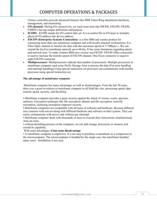 COMPUTER OPERATIONS & PACKAGES
16rmmakaha@gmail.com
Cluster controllers provide advanced features like IBM Token Ring attachment interfaces,
management, and monitoring.
 I/O channels: During I/O connectivity, we used some term like IOCDS, ESCON, FICON,
CHIPD’s having unique definitions and purpose.
 ICODS: ICODS stands for I/O control data set. It is a control file in I/O layer to translate
physical I/O address into device address.
 ESCON (Enterprise Systems Connection): is a first IBM and vendor product for
connecting more than one mainframe computer and with locally attached workstations. It is
Fiber Optic channel to transfer the data with the maximum speed of 17 MByte/ s. We can
extend the local to mainframe network up to 60 km. It has some limitations regarding speed
and network area. To make it better IBM next version was FICON. FICON (fiber connector)
is used to increase the transfer speed of ESCON channel. One Ficon connector is equal to
eight ESCON connector.
 Multiprocessors: Multiprocessors indicate that number of processors. Multiple processors in
mainframe computer used some Prefix Storage Area to process the data (For error handling
and interrupt handling).Using special instruction set processor can communicate with another
processor using special instruction set.
The advantage of mainframe computer
Mainframe computer has many advantages as well as disadvantages. From the last 50 years,
there was a great revolution in mainframe computer in all field like size, processing speed, data
transfer speed, security, and flexibility.
• Mainframe computer provides a great security against the attack of viruses, warm, spyware,
malware. Encryption technique like file encryption, dataset and file encryption, network
encryption, clustering encryption empower security.
• Mainframe computers are compatible with all types of software and hardware. Because different
user connects with servers along with different hardware and software on their system. They can
easily communicate with server-side without any interrupt.
• Mainframe computer deals with thousands of users to execute their instructions simultaneously.
And can store
• without disturbing process on the computer, we can add storage, processors or memory and
extend its capability.
With some advantages, it has some disadvantage
• A mainframe computer is expensive. It is not easy to purchase a mainframe as a comparison to
the microcomputer. The microcomputer is handled by the single user, but mainframe handled
many users. Installation is not easy.
 