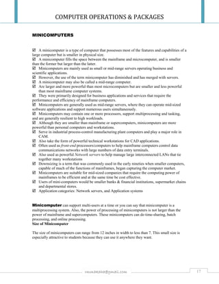 COMPUTER OPERATIONS & PACKAGES
17rmmakaha@gmail.com
MINICOMPUTERS
 A minicomputer is a type of computer that possesses most of the features and capabilities of a
large computer but is smaller in physical size.
 A minicomputer fills the space between the mainframe and microcomputer, and is smaller
than the former but larger than the latter.
 Minicomputers are mainly used as small or mid-range servers operating business and
scientific applications.
 However, the use of the term minicomputer has diminished and has merged with servers.
 A minicomputer may also be called a mid-range computer.
 Are larger and more powerful than most microcomputers but are smaller and less powerful
than most mainframe computer systems.
 They were primarily designed for business applications and services that require the
performance and efficiency of mainframe computers.
 Minicomputers are generally used as mid-range servers, where they can operate mid-sized
software applications and support numerous users simultaneously.
 Minicomputers may contain one or more processors, support multiprocessing and tasking,
and are generally resilient to high workloads.
 Although they are smaller than mainframe or supercomputers, minicomputers are more
powerful than personal computers and workstations.
 Serve in industrial process-control manufacturing plant computers and play a major role in
CAM.
 Also take the form of powerful technical workstations for CAD applications.
 Often used as front-end processors/computers to help mainframe computers control data
communications networks with large numbers of data entry terminals.
 Also used as powerful Network servers to help manage large interconnected LANs that tie
together many workstations
 Downsizing is a term that was commonly used in the early nineties when smaller computers,
capable of much of the functions of mainframes, began capturing the computer market.
 Minicomputers are suitable for mid-sized companies that require the computing power of
mainframes to be efficient and at the same time be cost effective.
 Users of mini-computers would be smaller banks & financial institutions, supermarket chains
and departmental stores.
 Application categories: Network servers, and Application systems
Minicomputer can support multi-users at a time or you can say that minicomputer is a
multiprocessing system. Also, the power of processing of minicomputers is not larger than the
power of mainframe and supercomputers. These minicomputers can do time-sharing, batch
processing, and online processing.
Size of Minicomputer
The size of minicomputers can range from 12 inches in width to less than 7. This small size is
especially attractive to students because they can use it anywhere they want.
 