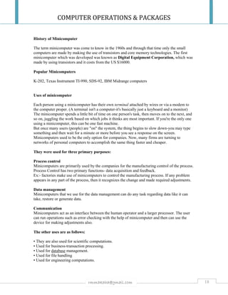 COMPUTER OPERATIONS & PACKAGES
18rmmakaha@gmail.com
History of Minicomputer
The term minicomputer was come to know in the 1960s and through that time only the small
computers are made by making the use of transistors and core memory technologies. The first
minicomputer which was developed was known as Digital Equipment Corporation, which was
made by using transistors and it costs from the US $16000.
Popular Minicomputers
K-202, Texas Instrument TI-990, SDS-92, IBM Midrange computers
Uses of minicomputer
Each person using a minicomputer has their own terminal attached by wires or via a modem to
the computer proper. (A terminal isn't a computer-it's basically just a keyboard and a monitor)
The minicomputer spends a little bit of time on one person's task, then moves on to the next, and
so on, juggling the work based on which jobs it thinks are most important. If you're the only one
using a minicomputer, this can be one fast machine.
But once many users (people) are "on" the system, the thing begins to slow down-you may type
something and then wait for a minute or more before you see a response on the screen.
Minicomputers used to be the only option for companies. Now, many firms are turning to
networks of personal computers to accomplish the same thing faster and cheaper.
They were used for three primary purposes:
Process control
Minicomputers are primarily used by the companies for the manufacturing control of the process.
Process Control has two primary functions- data acquisition and feedback.
Ex:- factories make use of minicomputers to control the manufacturing process. If any problem
appears in any part of the process, then it recognizes the change and made required adjustments.
Data management
Minicomputers that we use for the data management can do any task regarding data like it can
take, restore or generate data.
Communication
Minicomputers act as an interface between the human operator and a larger processor. The user
can run operations such as error checking with the help of minicomputer and then can use the
device for making adjustments also.
The other uses are as follows:
• They are also used for scientific computations.
• Used for business-transaction processing.
• Used for database management.
• Used for file handling
• Used for engineering computations.
 