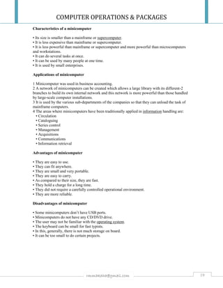 COMPUTER OPERATIONS & PACKAGES
19rmmakaha@gmail.com
Characteristics of a minicomputer
• Its size is smaller than a mainframe or supercomputer.
• It is less expensive than mainframe or supercomputer.
• It is less powerful than mainframe or supercomputer and more powerful than microcomputers
and workstations.
• It can do several tasks at once.
• It can be used by many people at one time.
• It is used by small enterprises.
Applications of minicomputer
1 Minicomputer was used in business accounting.
2 A network of minicomputers can be created which allows a large library with its different-2
branches to build its own internal network and this network is more powerful than those handled
by large-scale computer installations.
3 It is used by the various sub-departments of the companies so that they can unload the task of
mainframe computers.
4 The areas where minicomputers have been traditionally applied in information handling are:
• Circulation
• Cataloguing
• Series control
• Management
• Acquisitions
• Communications
• Information retrieval
Advantages of minicomputer
• They are easy to use.
• They can fit anywhere.
• They are small and very portable.
• They are easy to carry.
• As compared to their size, they are fast.
• They hold a charge for a long time.
• They did not require a carefully controlled operational environment.
• They are more reliable.
Disadvantages of minicomputer
• Some minicomputers don’t have USB ports.
• Minicomputers do not have any CD/DVD drive.
• The user may not be familiar with the operating system.
• The keyboard can be small for fast typists.
• In this, generally, there is not much storage on board.
• It can be too small to do certain projects.
 