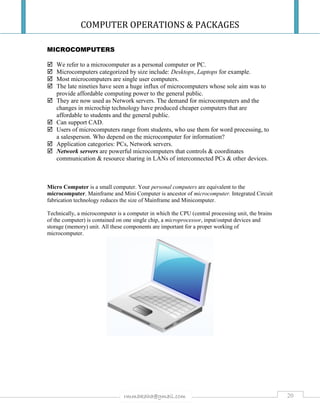COMPUTER OPERATIONS & PACKAGES
20rmmakaha@gmail.com
MICROCOMPUTERS
 We refer to a microcomputer as a personal computer or PC.
 Microcomputers categorized by size include: Desktops, Laptops for example.
 Most microcomputers are single user computers.
 The late nineties have seen a huge influx of microcomputers whose sole aim was to
provide affordable computing power to the general public.
 They are now used as Network servers. The demand for microcomputers and the
changes in microchip technology have produced cheaper computers that are
affordable to students and the general public.
 Can support CAD.
 Users of microcomputers range from students, who use them for word processing, to
a salesperson. Who depend on the microcomputer for information?
 Application categories: PCs, Network servers.
 Network servers are powerful microcomputers that controls & coordinates
communication & resource sharing in LANs of interconnected PCs & other devices.
Micro Computer is a small computer. Your personal computers are equivalent to the
microcomputer. Mainframe and Mini Computer is ancestor of microcomputer. Integrated Circuit
fabrication technology reduces the size of Mainframe and Minicomputer.
Technically, a microcomputer is a computer in which the CPU (central processing unit, the brains
of the computer) is contained on one single chip, a microprocessor, input/output devices and
storage (memory) unit. All these components are important for a proper working of
microcomputer.
 