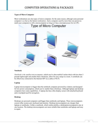 COMPUTER OPERATIONS & PACKAGES
21rmmakaha@gmail.com
Types of Micro Computer
Most workstations are also types of micro computer, for the same reason, although some personal
computer is as fast as the fastest workstation. And a computer used by more than one person (a
multi-user computer) is still a microcomputer as long as it has a microprocessor for its CPU.
Notebook
Notebook is the smallest microcomputer, which can be ultra-mobile3 inches thick with less than 3
pounds lightweight and smaller than a briefcase, allow for easy setup in a room. A notebook can
be effectively connected to the Internet ISP via a cable or Wi-Fi.
Laptop
Laptop microcomputer is bigger than the notebook computer powered by a battery and designed
for low power consumption, which can be smaller than a briefcase. Although laptops and desktop
computers have same capabilities. A laptop also has a thin display screen with attached keyboard
and a touchpad used for navigation.
Desktop
Desktops are personal computers and bigger than notebooks and laptops. These microcomputers
consist ofthe system unit, keyboard and monitor. Desktop microcomputers are cheaper than
laptops or notebooks. Unlike a notebook, which isultra-mobile, a desktopmicrocomputeris stay at
one location. The desktop microcomputers are more reliable than notebooks and laptops and easy
to repair.
 