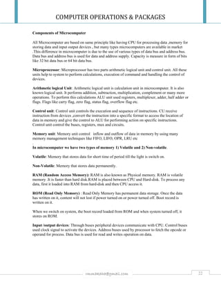 COMPUTER OPERATIONS & PACKAGES
22rmmakaha@gmail.com
Components of Microcomputer
All Microcomputer are based on same principle like having CPU for processing data ,memory for
storing data and input output devices , but many types microcomputers are available in market
.This difference in microcomputer is due to the use of various types of data bus and address bus.
Data bus and address bus is used for data and address supply. Capacity is measure in form of bits
like 32 bit data bus or 64 bit data bus.
Microprocessor: Microprocessor has two parts arithmetic logical unit and control unit. All these
units help to system to perform calculations, execution of command and handling the control of
devices.
Arithmetic logical Unit: Arithmetic logical unit is calculation unit in microcomputer. It is also
known logical unit. It performs addition, subtraction, multiplication, complement or many more
operations. To perform this calculations ALU unit used registers, multiplexer, adder, half adder or
flags. Flags like carry flag, zero flag, status flag, overflow flag etc.
Control unit: Control unit controls the execution and sequence of instructions. CU receive
instruction from devices ,convert the instruction into a specific format to access the location of
data in memory and give the control to ALU for performing action on specific instructions.
Control unit control the buses, registers, mux and circuits.
Memory unit: Memory unit control inflow and outflow of data in memory by using many
memory management techniques like FIFO, LIFO, OPR, LRU etc
.
In microcomputer we have two types of memory 1) Volatile and 2) Non-volatile.
Volatile: Memory that stores data for short time of period till the light is switch on.
Non-Volatile: Memory that stores data permanently.
RAM (Random Access Memory): RAM is also known as Physical memory. RAM is volatile
memory .It is faster than hard disk.RAM is placed between CPU and Hard-disk. To process any
data, first it loaded into RAM from hard-disk and then CPU access it.
ROM (Read Only Memory) : Read Only Memory has permanent data storage. Once the data
has written on it, content will not lost if power turned on or power turned off. Boot record is
written on it.
When we switch on system, the boot record loaded from ROM and when system turned off, it
stores on ROM.
Input /output devices: Through buses peripheral devices communicate with CPU. Control buses
used clock signal to activate the devices. Address buses used by processor to fetch the opcode or
operand for process. Data bus is used for read and writes operation on data.
 