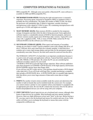 COMPUTER OPERATIONS & PACKAGES
24rmmakaha@gmail.com
IBM-compatible PC. Although some users prefer a Macintosh PC, more software is
available for IBM and IBM-compatible PCs.
8. MICROPROCESSOR SPEED. Selecting the right microprocessor is extremely
important. Processing speed, measured in megahertz (MHz) or gigahertz (GHz), is
probably the first consideration. The higher the number of MHz or GHz, the faster
the processor will manipulate data. If speed is important, consider choosing a
microprocessor with a speed of 2 GHz or more. PCs containing microprocessors with
speeds up to 10 GHz and higher are available.
9. MAIN MEMORY (RAM). Main memory (RAM) is needed for the temporary
storage of programs and data while the data is being processed. Some application
software requires a considerable amount of RAM to function properly, and newer
software versions usually require more RAM than older versions. Typical PCs now
come with 2 gigabytes (GB), 5GB, or more of RAM. Make certain the PC has
sufficient RAM to run the software you will be using.
10. SECONDARY STORAGE (ROM). What type(s) and amounts of secondary
storage are you likely to need? Typical computers come with a floppy disk drive, cd
drive, USB port/ drive and a hard disk drive already installed. A hard disk drive
contains one or more rigid storage platters and provides for the permanent storage of
considerably more data. However, the disk itself cannot be removed from the drive.
The STORAGE CAPACITY of a hard disk is an important consideration because it
is used to store all system and application software. Typical hard disk capacities are
100, 200, 500GB or 2TB and more. Be certain the PC you are considering has
sufficient secondary capacity for your needs
CD-ROM or DVD drives provide high storage capacities. Most software publishers
store their programs on CD-ROM or DVDs because of the high capacity and because
DVD/CD-ROMs operate faster than floppy disks.
If you will use your PC to play movies, your purchase should include a DVD (digital
video disk) drive. If you will work with large files, consider purchasing a computer
that includes a DVD/CD-RW drive. A DVD/CD-RW disk is a reusable high-capacity
disk that allows you to store huge amounts of data and to erase data no longer
needed.
11. PORTS.The number of ports (slots) available inside the system unit determines the
number of add-on boards that can be installed inside the system unit. For example,
you cannot connect a printer to your computer unless youcomputerr is equipped with
an appropriate port (slot). Be sure the PC contains the necessary slots for the add-on
boards and peripheral devices you will be using with your computer.
12. INPUT DEVICES.Typical input devices are a keyboard and a mouse, although other
kinds of input devices are available. Most keyboards and mice operate similarly.
However, there are slight differences in how each "feels" to the user. Before buying a
PC, you may want to test the keyboard and mouse for comfort and ease of use. Some
sellers will allow you to exchange the keyboard or mouse that comes with the
computerfor a different one.
 