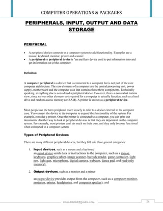 COMPUTER OPERATIONS & PACKAGES
26rmmakaha@gmail.com
PERIPHERALS, INPUT, OUTPUT AND DATA
STORAGE
PERIPHERAL
 A peripheral device connects to a computer system to add functionality. Examples are a
mouse, keyboard, monitor, printer and scanner.
 A peripheral or peripheral device is "an ancillary device used to put information into and
get information out of the computer
Definition
A computer peripheral is a device that is connected to a computer but is not part of the core
computer architecture. The core elements of a computer are the central processing unit, power
supply, motherboard and the computer case that contains those three components. Technically
speaking, everything else is considered a peripheral device. However, this is a somewhat narrow
view, since various other elements are required for a computer to actually function, such as a hard
drive and random-access memory (or RAM). A printer is known as a peripheral device.
Most people use the term peripheral more loosely to refer to a device external to the computer
case. You connect the device to the computer to expand the functionality of the system. For
example, consider a printer. Once the printer is connected to a computer, you can print out
documents. Another way to look at peripheral devices is that they are dependent on the computer
system. For example, most printers can't do much on their own, and they only become functional
when connected to a computer system.
Types of Peripheral Devices
There are many different peripheral devices, but they fall into three general categories:
1. Input devices, such as a mouse and a keyboard
an input device sends data or instructions to the computer, such as a mouse,
keyboard, graphics tablet, image scanner, barcode reader, game controller, light
pen, light gun, microphone, digital camera, webcam, dance pad, and read-only
memory);
2. Output devices, such as a monitor and a printer
an output device provides output from the computer, such as a computer monitor,
projector, printer, headphones, and computer speaker); and
 