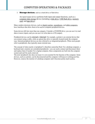 COMPUTER OPERATIONS & PACKAGES
27rmmakaha@gmail.com
3. Storage devices, such as a hard drive or flash drive
An input/output device performs both input and output functions, such as a
computer data storage device (including a disk drive, USB flash drive, memory
card, and tape drive).
Many modern electronic devices, such as digital watches, smartphones, and tablet computers,
have interfaces that allow them to be used as computer peripheral devices.
Some devices fall into more than one category. Consider a CD-ROM drive; you can use it to read
data or music (input), and you can use it to write data to a CD (output).
Peripheral devices can be external or internal. For example, a printer is an external device that
you connect using a cable, while an optical disc drive is typically located inside the computer
case. Internal peripheral devices are also referred to as integrated peripherals. When most people
refer to peripherals, they typically mean external ones.
The concept of what exactly is 'peripheral' is therefore somewhat fluid. For a desktop computer, a
keyboard and a monitor are considered peripherals - you can easily connect and disconnect them
and replace them if needed. For a laptop computer, these components are built into the computer
system and can't be easily removed.
The term 'peripheral' also does not mean it is not essential for the function of the computer. Some
devices, such as a printer, can be disconnected and the computer will keep on working just fine.
However, remove the monitor of a desktop computer and it becomes pretty much useless.
 