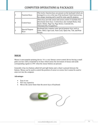 COMPUTER OPERATIONS & PACKAGES
30rmmakaha@gmail.com
3 Function Keys
The twelve function keys are present on the keyboard which are
arranged in a row at the top of the keyboard. Each function key
has unique meaning and is used for some specific purpose.
4 Control keys
These keys provide cursor and screen control. It includes four
directional arrow keys. Control keys also include Home, End,
Insert, Delete, Page Up, Page Down, Control(Ctrl),
Alternate(Alt), Escape(Esc).
5
Special Purpose
Keys
Keyboard also contains some special purpose keys such as
Enter, Shift, Caps Lock, Num Lock, Space bar, Tab, and Print
Screen.
MOUSE
Mouse is most popular pointing device. It is a very famous cursor-control device having a small
palm size box with a round ball at its base which senses the movement of mouse and sends
corresponding signals to CPU when the mouse buttons are pressed.
Generally it has two buttons called left and right button and a wheel is present between the
buttons. Mouse can be used to control the position of cursor on screen, but it cannot be used to
enter text into the computer.
Advantages
 Easy to use
 Not very expensive
 Moves the cursor faster than the arrow keys of keyboard.
 