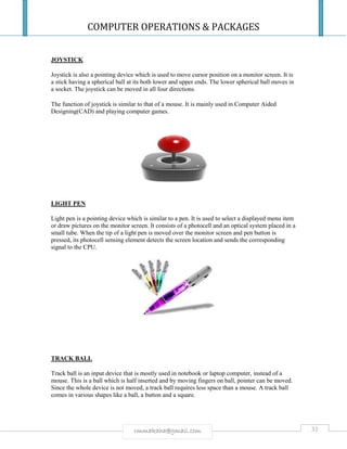 COMPUTER OPERATIONS & PACKAGES
31rmmakaha@gmail.com
JOYSTICK
Joystick is also a pointing device which is used to move cursor position on a monitor screen. It is
a stick having a spherical ball at its both lower and upper ends. The lower spherical ball moves in
a socket. The joystick can be moved in all four directions.
The function of joystick is similar to that of a mouse. It is mainly used in Computer Aided
Designing(CAD) and playing computer games.
LIGHT PEN
Light pen is a pointing device which is similar to a pen. It is used to select a displayed menu item
or draw pictures on the monitor screen. It consists of a photocell and an optical system placed in a
small tube. When the tip of a light pen is moved over the monitor screen and pen button is
pressed, its photocell sensing element detects the screen location and sends the corresponding
signal to the CPU.
TRACK BALL
Track ball is an input device that is mostly used in notebook or laptop computer, instead of a
mouse. This is a ball which is half inserted and by moving fingers on ball, pointer can be moved.
Since the whole device is not moved, a track ball requires less space than a mouse. A track ball
comes in various shapes like a ball, a button and a square.
 