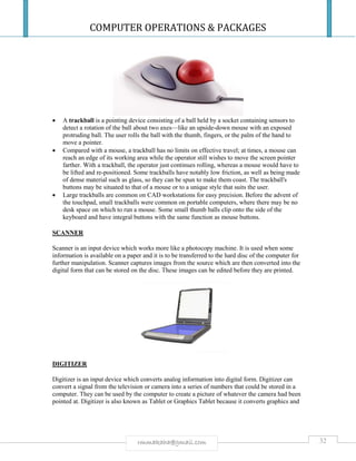 COMPUTER OPERATIONS & PACKAGES
32rmmakaha@gmail.com
 A trackball is a pointing device consisting of a ball held by a socket containing sensors to
detect a rotation of the ball about two axes—like an upside-down mouse with an exposed
protruding ball. The user rolls the ball with the thumb, fingers, or the palm of the hand to
move a pointer.
 Compared with a mouse, a trackball has no limits on effective travel; at times, a mouse can
reach an edge of its working area while the operator still wishes to move the screen pointer
farther. With a trackball, the operator just continues rolling, whereas a mouse would have to
be lifted and re-positioned. Some trackballs have notably low friction, as well as being made
of dense material such as glass, so they can be spun to make them coast. The trackball's
buttons may be situated to that of a mouse or to a unique style that suits the user.
 Large trackballs are common on CAD workstations for easy precision. Before the advent of
the touchpad, small trackballs were common on portable computers, where there may be no
desk space on which to run a mouse. Some small thumb balls clip onto the side of the
keyboard and have integral buttons with the same function as mouse buttons.
SCANNER
Scanner is an input device which works more like a photocopy machine. It is used when some
information is available on a paper and it is to be transferred to the hard disc of the computer for
further manipulation. Scanner captures images from the source which are then converted into the
digital form that can be stored on the disc. These images can be edited before they are printed.
DIGITIZER
Digitizer is an input device which converts analog information into digital form. Digitizer can
convert a signal from the television or camera into a series of numbers that could be stored in a
computer. They can be used by the computer to create a picture of whatever the camera had been
pointed at. Digitizer is also known as Tablet or Graphics Tablet because it converts graphics and
 