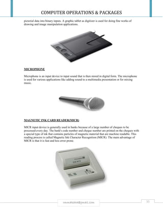 COMPUTER OPERATIONS & PACKAGES
33rmmakaha@gmail.com
pictorial data into binary inputs. A graphic tablet as digitizer is used for doing fine works of
drawing and image manipulation applications.
MICROPHONE
Microphone is an input device to input sound that is then stored in digital form. The microphone
is used for various applications like adding sound to a multimedia presentation or for mixing
music.
MAGNETIC INK CARD READER(MICR)
MICR input device is generally used in banks because of a large number of cheques to be
processed every day. The bank's code number and cheque number are printed on the cheques with
a special type of ink that contains particles of magnetic material that are machine readable. This
reading process is called Magnetic Ink Character Recognition (MICR). The main advantage of
MICR is that it is fast and less error prone.
 