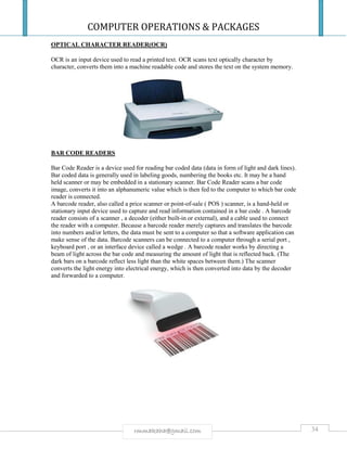 COMPUTER OPERATIONS & PACKAGES
34rmmakaha@gmail.com
OPTICAL CHARACTER READER(OCR)
OCR is an input device used to read a printed text. OCR scans text optically character by
character, converts them into a machine readable code and stores the text on the system memory.
BAR CODE READERS
Bar Code Reader is a device used for reading bar coded data (data in form of light and dark lines).
Bar coded data is generally used in labeling goods, numbering the books etc. It may be a hand
held scanner or may be embedded in a stationary scanner. Bar Code Reader scans a bar code
image, converts it into an alphanumeric value which is then fed to the computer to which bar code
reader is connected.
A barcode reader, also called a price scanner or point-of-sale ( POS ) scanner, is a hand-held or
stationary input device used to capture and read information contained in a bar code . A barcode
reader consists of a scanner , a decoder (either built-in or external), and a cable used to connect
the reader with a computer. Because a barcode reader merely captures and translates the barcode
into numbers and/or letters, the data must be sent to a computer so that a software application can
make sense of the data. Barcode scanners can be connected to a computer through a serial port ,
keyboard port , or an interface device called a wedge . A barcode reader works by directing a
beam of light across the bar code and measuring the amount of light that is reflected back. (The
dark bars on a barcode reflect less light than the white spaces between them.) The scanner
converts the light energy into electrical energy, which is then converted into data by the decoder
and forwarded to a computer.
 