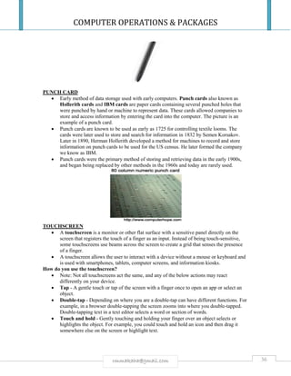 COMPUTER OPERATIONS & PACKAGES
36rmmakaha@gmail.com
PUNCH CARD
 Early method of data storage used with early computers. Punch cards also known as
Hollerith cards and IBM cards are paper cards containing several punched holes that
were punched by hand or machine to represent data. These cards allowed companies to
store and access information by entering the card into the computer. The picture is an
example of a punch card.
 Punch cards are known to be used as early as 1725 for controlling textile looms. The
cards were later used to store and search for information in 1832 by Semen Korsakov.
Later in 1890, Herman Hollerith developed a method for machines to record and store
information on punch cards to be used for the US census. He later formed the company
we know as IBM.
 Punch cards were the primary method of storing and retrieving data in the early 1900s,
and began being replaced by other methods in the 1960s and today are rarely used.
TOUCHSCREEN
 A touchscreen is a monitor or other flat surface with a sensitive panel directly on the
screen that registers the touch of a finger as an input. Instead of being touch-sensitive,
some touchscreens use beams across the screen to create a grid that senses the presence
of a finger.
 A touchscreen allows the user to interact with a device without a mouse or keyboard and
is used with smartphones, tablets, computer screens, and information kiosks.
How do you use the touchscreen?
 Note: Not all touchscreens act the same, and any of the below actions may react
differently on your device.
 Tap - A gentle touch or tap of the screen with a finger once to open an app or select an
object.
 Double-tap - Depending on where you are a double-tap can have different functions. For
example, in a browser double-tapping the screen zooms into where you double-tapped.
Double-tapping text in a text editor selects a word or section of words.
 Touch and hold - Gently touching and holding your finger over an object selects or
highlights the object. For example, you could touch and hold an icon and then drag it
somewhere else on the screen or highlight text.
 