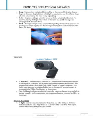 COMPUTER OPERATIONS & PACKAGES
37rmmakaha@gmail.com
 Drag - After you have touched and held anything on the screen while keeping the your
finger on the screen drag that object or highlight in any direction and then lift your finger
off of the screen to drop it in place or stop highlighting.
 Swipe - Swiping your finger across the screen scrolls the screen in that direction. For
example, pressing the finger at the bottom of the screen and quickly moving it up
(swiping) scrolls the screen down.
 Pinch - Placing two fingers on the screen and then pinching them together zooms out and
pinching your fingers together and then moving them away from each other zooms into
where you started.
WEBCAM
 A webcam is a hardware camera connected to a computer that allows anyone connected
to the Internet to view either still pictures or motion video of a user or other object. The
picture of the Logitech Webcam C270 is a good example of what a webcam may look.
Today, most webcams are either embedded into the display with laptop computers or
connected to the USB or FireWire port on the computer.
 Note: Unlike a digital camera and digital camcorder, a webcam does not have any built-in
storage. Instead, it is always connected to a computer and uses the computer hard drive as
its storage.
DIGITAL CAMERA
 A digital camera is a camera that stores the pictures and video it takes in electronic
format instead of to film. The picture is of a Casio QV-R62, a 6.0 Mega Pixel digital
camera and example of a typical digital camera.
 