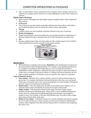 COMPUTER OPERATIONS & PACKAGES
38rmmakaha@gmail.com
 Note: A camera that is always connected to your computer with no storage could also be
referred to as a digital camera. However, it is more appropriate to refer to this camera as a
webcam.
Digital camera advantages
 Below are key advantages that make digital cameras a popular choice when compared to
film cameras.
 LCD screen
 The LCD screen can show photos and videos after they have been taken, which allows
you to delete the photo if you do not like the results or show other people.
 Storage
 A digital camera can store hundreds of pictures instead of only up to 36 pictures.
 Picture development
 Digital camera pictures can be developed, but you can pick and choose what pictures to
develop instead of having to develop a full role of film with pictures you don't want.
 Size
 Because a digital camera does not need a place for film a digital camera (not an SLR) is
much smaller and can easily be carried in your pocket or purse.
BIOMETRICS
 When referring to computers and security, biometrics is the identification of a person by
the measurement of their biological features. For example, a user identifying themselves
to a computer or building by their finger print or voice is considered a biometrics
identification. When compared to a password, this type of system is much more difficult
to fake since it is unique to the person. Below is a listing of all known biometric devices.
 Other common methods of a biometrics scan are a person's face, hand, iris, and retina.
Types of biometric devices
 Face scanner - Biometric face scanners identify a person by taking measurements of a
person face. For example, the distance between the persons chin, eyes, nose, and mouth.
These types of scanners can be very secure assuming they are smart enough to distinguish
between a picture of a person and a real person.
 Hand scanner - Like your finger print, the palm of your hand is also unique to you. A
biometric hand scanner will identify the person by the palm of their hand.
 Finger scanner - Like the picture shown on this page a biometric finger scanner
identifies the person by their finger print. These can be a secure method of identifying a
person, however, cheap and less sophisticated finger print scanners can be duped a
number of ways. For example, in the show Myth Busters they were able to fake a finger
print using a Gummy Bear candy treat.
 Retina or iris scanner - A biometric retina or iris scanner identifies a person by scanning
the iris or retina of their eyes. These scanners are more secure biometric authentication
schemes when compared to the other devices because there is no known way to duplicate
the retina or iris.
 