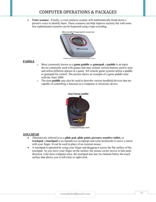 COMPUTER OPERATIONS & PACKAGES
39rmmakaha@gmail.com
 Voice scanner - Finally, a voice analysis scanner will mathematically break down a
person's voice to identify them. These scanners can help improve security but with some
less sophisticated scanners can be bypassed using a tape recording.
PADDLE
o More commonly known as a game paddle or gamepad, a paddle is an input
device commonly used with games that may contain various buttons used to steer
and utilize different options in a game. All console game systems utilize a paddle
or gamepad for control. The picture shows an example of a game paddle used
with the Atari 2600.
o The term paddle may also be used to describe various handheld devices that are
capable of controlling a function on a computer or electronic device.
TOUCHPAD
 Alternatively referred to as a glide pad, glide point, pressure sensitive tablet, or
trackpad, a touchpad is an inputdevice on laptops and some keyboards to move a cursor
with your finger. It can be used in place of an external mouse.
 A touchpad is operated by using your finger and dragging it across the flat surface of the
touchpad. As you move your finger on the surface, the mouse cursor moves in that same
direction. Like most computer mice, the touchpad also has two buttons below the touch
surface that allows you to left-click or right-click.
 