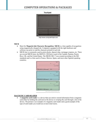 COMPUTER OPERATIONS & PACKAGES
40rmmakaha@gmail.com
MICR
 Short for Magnetic-Ink Character Recognition, MICR is a font capable of recognition
using magnetically charged ink. Computers equipped with the right hardware and
software can print or read the character printed in such ink.
 MICR font is commonly used to print checks, deposit slips, mortgage coupons, etc. There
are several MICR fonts, the MICR E-13B font is used in the Canada, Panama, Puerto
Rico, UK, and the United States. The MICR CRC-7 was created according to the ISO
standards and is a font used in France, Mexico, Spain, and most other Spanish speaking
countries.
MAGNETIC CARD READER
 A magnetic card reader is a device that can retrieve stored information from a magnetic
card either by holding the card next to the device or swiping the card through a slot in the
device. The picture is an example of a magnetic card reader and a good example of the
type of card reader you would see at most retail stores.
 