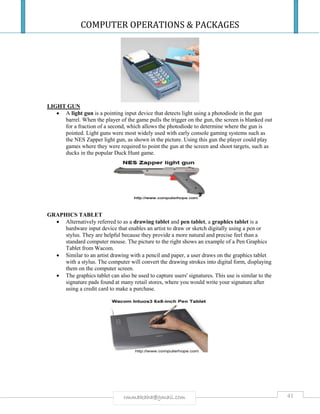 COMPUTER OPERATIONS & PACKAGES
41rmmakaha@gmail.com
LIGHT GUN
 A light gun is a pointing input device that detects light using a photodiode in the gun
barrel. When the player of the game pulls the trigger on the gun, the screen is blanked out
for a fraction of a second, which allows the photodiode to determine where the gun is
pointed. Light guns were most widely used with early console gaming systems such as
the NES Zapper light gun, as shown in the picture. Using this gun the player could play
games where they were required to point the gun at the screen and shoot targets, such as
ducks in the popular Duck Hunt game.
GRAPHICS TABLET
 Alternatively referred to as a drawing tablet and pen tablet, a graphics tablet is a
hardware input device that enables an artist to draw or sketch digitally using a pen or
stylus. They are helpful because they provide a more natural and precise feel than a
standard computer mouse. The picture to the right shows an example of a Pen Graphics
Tablet from Wacom.
 Similar to an artist drawing with a pencil and paper, a user draws on the graphics tablet
with a stylus. The computer will convert the drawing strokes into digital form, displaying
them on the computer screen.
 The graphics tablet can also be used to capture users' signatures. This use is similar to the
signature pads found at many retail stores, where you would write your signature after
using a credit card to make a purchase.
 