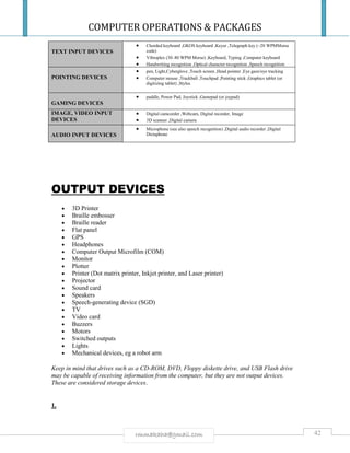 COMPUTER OPERATIONS & PACKAGES
42rmmakaha@gmail.com
TEXT INPUT DEVICES
 Chorded keyboard ,GKOS keyboard ,Keyer ,Telegraph key (~20 WPMMorse
code)
 Vibroplex (30–80 WPM Morse) ,Keyboard, Typing ,Computer keyboard
 Handwriting recognition ,Optical character recognition ,Speech recognition
POINTING DEVICES
 pen, Light,Cyberglove ,Touch screen ,Head pointer ,Eye gaze/eye tracking
 Computer mouse ,Trackball ,Touchpad ,Pointing stick ,Graphics tablet (or
digitizing tablet) ,Stylus
GAMING DEVICES
 paddle, Power Pad, Joystick ,Gamepad (or joypad)
IMAGE, VIDEO INPUT
DEVICES
 Digital camcorder ,Webcam, Digital recorder, Image
 3D scanner ,Digital camera
AUDIO INPUT DEVICES
 Microphone (see also speech recognition) ,Digital audio recorder ,Digital
Dictaphone
OUTPUT DEVICES
 3D Printer
 Braille embosser
 Braille reader
 Flat panel
 GPS
 Headphones
 Computer Output Microfilm (COM)
 Monitor
 Plotter
 Printer (Dot matrix printer, Inkjet printer, and Laser printer)
 Projector
 Sound card
 Speakers
 Speech-generating device (SGD)
 TV
 Video card
 Buzzers
 Motors
 Switched outputs
 Lights
 Mechanical devices, eg a robot arm
Keep in mind that drives such as a CD-ROM, DVD, Floppy diskette drive, and USB Flash drive
may be capable of receiving information from the computer, but they are not output devices.
These are considered storage devices.
1.
 