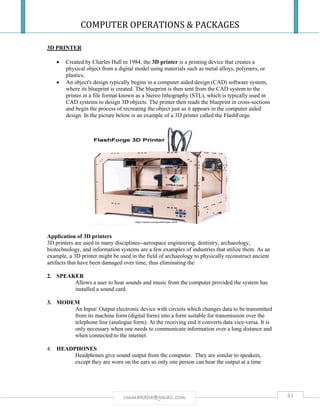 COMPUTER OPERATIONS & PACKAGES
43rmmakaha@gmail.com
3D PRINTER
 Created by Charles Hull in 1984, the 3D printer is a printing device that creates a
physical object from a digital model using materials such as metal alloys, polymers, or
plastics.
 An object's design typically begins in a computer aided design (CAD) software system,
where its blueprint is created. The blueprint is then sent from the CAD system to the
printer in a file format known as a Stereo lithography (STL), which is typically used in
CAD systems to design 3D objects. The printer then reads the blueprint in cross-sections
and begin the process of recreating the object just as it appears in the computer aided
design. In the picture below is an example of a 3D printer called the FlashForge.
Application of 3D printers
3D printers are used in many disciplines--aerospace engineering, dentistry, archaeology,
biotechnology, and information systems are a few examples of industries that utilize them. As an
example, a 3D printer might be used in the field of archaeology to physically reconstruct ancient
artifacts that have been damaged over time, thus eliminating the
2. SPEAKER
Allows a user to hear sounds and music from the computer provided the system has
installed a sound card.
3. MODEM
An Input/ Output electronic device with circuits which changes data to be transmitted
from its machine form (digital form) into a form suitable for transmission over the
telephone line (analogue form). At the receiving end it converts data vice-versa. It is
only necessary when one needs to communicate information over a long distance and
when connected to the internet.
4. HEADPHONES
Headphones give sound output from the computer. They are similar to speakers,
except they are worn on the ears so only one person can hear the output at a time
 