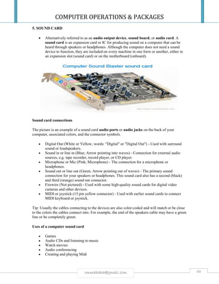 COMPUTER OPERATIONS & PACKAGES
44rmmakaha@gmail.com
5. SOUND CARD
 Alternatively referred to as an audio output device, sound board, or audio card. A
sound card is an expansion card or IC for producing sound on a computer that can be
heard through speakers or headphones. Although the computer does not need a sound
device to function, they are included on every machine in one form or another, either in
an expansion slot (sound card) or on the motherboard (onboard).
Sound card connections
The picture is an example of a sound card audio ports or audio jacks on the back of your
computer, associated colors, and the connector symbols.
 Digital Out (White or Yellow; words: "Digital" or "Digital Out") - Used with surround
sound or loudspeakers.
 Sound in or line in (Blue; Arrow pointing into waves) - Connection for external audio
sources, e.g. tape recorder, record player, or CD player.
 Microphone or Mic (Pink; Microphone) - The connection for a microphone or
headphones.
 Sound out or line out (Green; Arrow pointing out of waves) - The primary sound
connection for your speakers or headphones. This sound card also has a second (black)
and third (orange) sound out connector.
 Firewire (Not pictured) - Used with some high-quality sound cards for digital video
cameras and other devices.
 MIDI or joystick (15 pin yellow connector) - Used with earlier sound cards to connect
MIDI keyboard or joystick.
Tip: Usually the cables connecting to the devices are also color-coded and will match or be close
to the colors the cables connect into. For example, the end of the speakers cable may have a green
line or be completely green.
Uses of a computer sound card
 Games
 Audio CDs and listening to music
 Watch movies
 Audio conferencing
 Creating and playing Midi
 