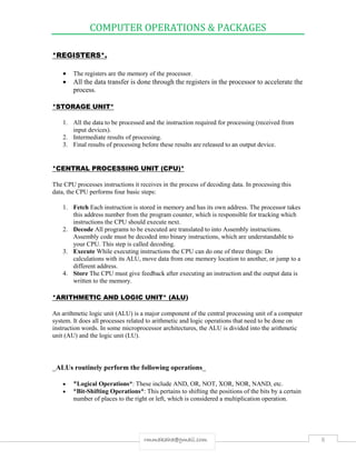 COMPUTER OPERATIONS & PACKAGES
8rmmakaha@gmail.com
*REGISTERS*.
 The registers are the memory of the processor.
 All the data transfer is done through the registers in the processor to accelerate the
process.
*STORAGE UNIT*
1. All the data to be processed and the instruction required for processing (received from
input devices).
2. Intermediate results of processing.
3. Final results of processing before these results are released to an output device.
*CENTRAL PROCESSING UNIT (CPU)*
The CPU processes instructions it receives in the process of decoding data. In processing this
data, the CPU performs four basic steps:
1. Fetch Each instruction is stored in memory and has its own address. The processor takes
this address number from the program counter, which is responsible for tracking which
instructions the CPU should execute next.
2. Decode All programs to be executed are translated to into Assembly instructions.
Assembly code must be decoded into binary instructions, which are understandable to
your CPU. This step is called decoding.
3. Execute While executing instructions the CPU can do one of three things: Do
calculations with its ALU, move data from one memory location to another, or jump to a
different address.
4. Store The CPU must give feedback after executing an instruction and the output data is
written to the memory.
*ARITHMETIC AND LOGIC UNIT* (ALU)
An arithmetic logic unit (ALU) is a major component of the central processing unit of a computer
system. It does all processes related to arithmetic and logic operations that need to be done on
instruction words. In some microprocessor architectures, the ALU is divided into the arithmetic
unit (AU) and the logic unit (LU).
_ALUs routinely perform the following operations_
 *Logical Operations*: These include AND, OR, NOT, XOR, NOR, NAND, etc.
 *Bit-Shifting Operations*: This pertains to shifting the positions of the bits by a certain
number of places to the right or left, which is considered a multiplication operation.
 