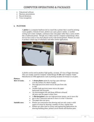 COMPUTER OPERATIONS & PACKAGES
45rmmakaha@gmail.com
 Educational software
 Business presentations
 Record dictations
 Voice recognition
6. PLOTTERS
A plotter is a computer hardware device much like a printer that is used for printing
vector graphics. Instead of toner, plotters use a pen, pencil, marker, or another
writing tool to draw multiple, continuous lines onto paper rather than a series of dots
like a traditional printer. Though once widely used for computer-aided design, these
devices have more or less been phased out by wide-format printers. Plotters are used
to produce a hard copy of schematics and other similar applications.
A plotter can be used to produce high quality, accurate, A3 size or bigger drawings.
They are usually used for Computer Aided Design (CAD) and Computer Aided
Manufacture (CAM) applications such as printing out plans for houses or car parts.
Plotters:
How it works:  A drum plotter prints by moving a pen sideways
over the surface of a sheet of paper.
 One high precision motor moves the pen from side
to side.
 Another high precision motor moves the paper
backwards and forwards.
 An electromagnet lifts and drops different coloured
ink pens onto the paper to draw lines.
 A flat-bed plotter uses two high precision motors, one to move the
 pen in the X direction and one to move it in the Y direction.
 The paper does not move.
Suitable uses:  Plotters are restricted to line drawing and can only create a solid
region of colour by drawing a number of close, regular lines.
 Plotters are often used in science and engineering applications for
drawing building plans, printed circuit boards and machine parts.
 
