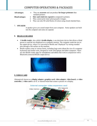 COMPUTER OPERATIONS & PACKAGES
46rmmakaha@gmail.com
Advantages:  They are accurate and can produce far larger printouts than
standard printers.
Disadvantages:  Slow and relatively expensive compared to printers.
 They cannot print raster (photographic) images.
 They can only fill solid blocks of colour using closely hatched lines.
7. SPEAKER
A speaker gives you sound output from your computer. Some speakers are built
into the computer and some are separate
8. BRAILLE READER
 A braille reader, also called a braille display, is an electronic device that allows a blind
person to read the text displayed on a computer monitor. The computer sends the text to
the output device, where it is converted to Braille and "displayed" by raising rounded
pins through a flat surface on the machine.
 Braille readers come in various forms, including large units (about the size of a computer
keyboard) and smaller units, designed to work with laptops and tablet computers. There
are also Braille reader apps for smartphones and tablets that work in conjunction with a
Bluetooth-connected Braille output device.
9. VIDEO CARD
Alternatively known as a display adapter, graphics card, video adapter, video board, or video
controller, a video card is an IC or internal board that creates a picture on a display.
 
