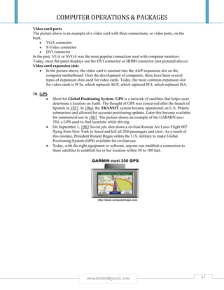 COMPUTER OPERATIONS & PACKAGES
47rmmakaha@gmail.com
Video card ports
The picture above is an example of a video card with three connections, or video ports, on the
back.
 VGA connector
 S-Video connector
 DVI connector
In the past, VGA or SVGA was the most popular connection used with computer monitors.
Today, most flat panel displays use the DVI connector or HDMI connector (not pictured above).
Video card expansion slots
 In the picture above, the video card is inserted into the AGP expansion slot on the
computer motherboard. Over the development of computers, there have been several
types of expansion slots used for video cards. Today, the most common expansion slot
for video cards is PCIe, which replaced AGP, which replaced PCI, which replaced ISA.
10. GPS
 Short for Global Positioning System, GPS is a network of satellites that helps users
determine a location on Earth. The thought of GPS was conceived after the launch of
Sputnik in 1957. In 1964, the TRANSIT system became operational on U.S. Polaris
submarines and allowed for accurate positioning updates. Later this became available
for commercial use in 1967. The picture shows an example of the GARMIN nuvi
350, a GPS used to find locations while driving.
 On September 1, 1983 Soviet jets shot down a civilian Korean Air Lines Flight 007
flying from New York to Seoul and kill all 269 passengers and crew. As a result of
this mistake, President Ronald Regan orders the U.S. military to make Global
Positioning System (GPS) available for civilian use.
 Today, with the right equipment or software, anyone can establish a connection to
these satellites to establish his or her location within 50 to 100 feet.
 