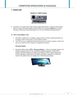 COMPUTER OPERATIONS & PACKAGES
48rmmakaha@gmail.com
11. PROJECTOR
 A projector is an output device that can take images generated by a computer and reproduce
them on a large, flat (usually lightly colored) surface. For example, projectors are used in
meetings to help ensure that all participants can view the information being presented. T
12. VDU (Visual Display Unit)
 The VDU is output device. It displays images and text in colour or black and white as it.
It displays results of processing. It is also called a monitor.
 The VDU serves as a graphical interface between the user and the computer. it allows the
user to see what he or she is doing in a comprehensive manner.
Flat-panel display
 Sometimes abbreviated as FPD, a flat-panel display is a thin screen display found on all
portable computers and is the new standard for desktop computers. Unlike (CRT)
monitors, flat-panel displays use liquid-crystal display (LCD) or light-emitting diode
(LED) technology to make them much lighter and thinner compared to a traditional
monitor. The picture shows an example of an ASUS flat-panel display.
 
